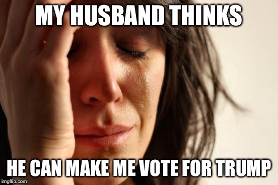 First World Problems | MY HUSBAND THINKS; HE CAN MAKE ME VOTE FOR TRUMP | image tagged in memes,first world problems | made w/ Imgflip meme maker