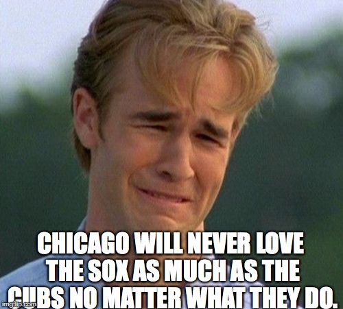 1990s First World Problems Meme | CHICAGO WILL NEVER LOVE THE SOX AS MUCH AS THE CUBS NO MATTER WHAT THEY DO. | image tagged in memes,1990s first world problems | made w/ Imgflip meme maker