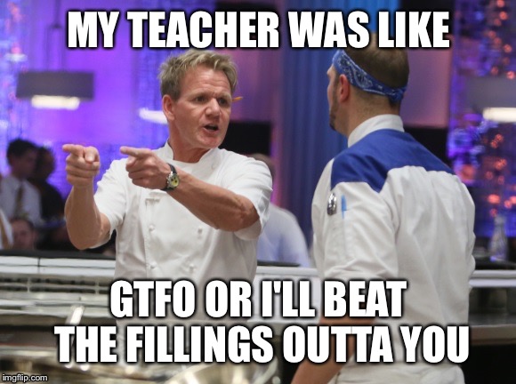 Gordon Ramsay GTFO | MY TEACHER WAS LIKE; GTFO OR I'LL BEAT THE FILLINGS OUTTA YOU | image tagged in gordon ramsay gtfo | made w/ Imgflip meme maker
