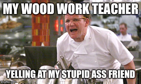 This guy melted electrical tape with a sautering pen | MY WOOD WORK TEACHER; YELLING AT MY STUPID ASS FRIEND | image tagged in gordon ramsay meme | made w/ Imgflip meme maker