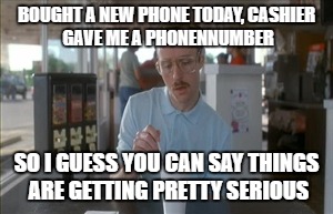 So I Guess You Can Say Things Are Getting Pretty Serious | BOUGHT A NEW PHONE TODAY,
CASHIER GAVE ME A PHONENNUMBER; SO I GUESS YOU CAN SAY THINGS ARE GETTING PRETTY SERIOUS | image tagged in memes,so i guess you can say things are getting pretty serious | made w/ Imgflip meme maker