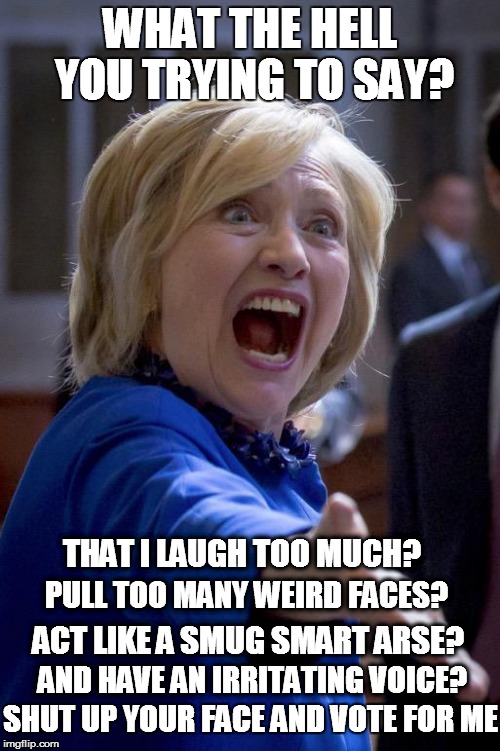 Hillary Shouting | WHAT THE HELL YOU TRYING TO SAY? THAT I LAUGH TOO MUCH? PULL TOO MANY WEIRD FACES? ACT LIKE A SMUG SMART ARSE? AND HAVE AN IRRITATING VOICE? SHUT UP YOUR FACE AND VOTE FOR ME | image tagged in hillary shouting | made w/ Imgflip meme maker