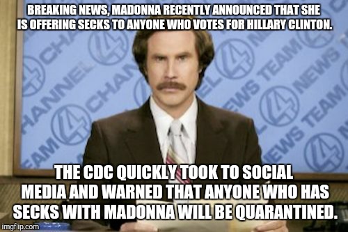 Ron Burgundy | BREAKING NEWS, MADONNA RECENTLY ANNOUNCED THAT SHE IS OFFERING SECKS TO ANYONE WHO VOTES FOR HILLARY CLINTON. THE CDC QUICKLY TOOK TO SOCIAL MEDIA AND WARNED THAT ANYONE WHO HAS SECKS WITH MADONNA WILL BE QUARANTINED. | image tagged in memes,ron burgundy | made w/ Imgflip meme maker