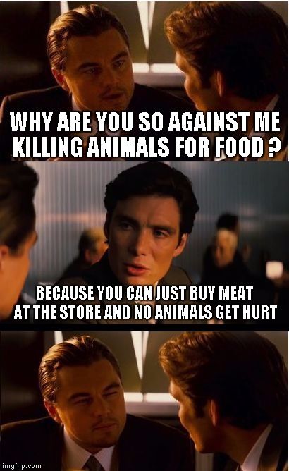 Inception Meme | WHY ARE YOU SO AGAINST ME KILLING ANIMALS FOR FOOD ? BECAUSE YOU CAN JUST BUY MEAT AT THE STORE AND NO ANIMALS GET HURT | image tagged in memes,inception | made w/ Imgflip meme maker