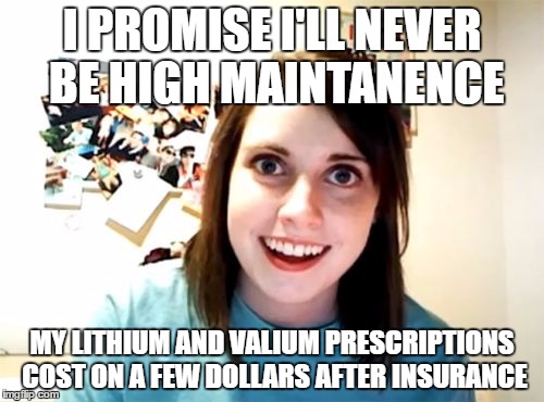 Overly Attached Girlfriend Meme | I PROMISE I'LL NEVER BE HIGH MAINTANENCE; MY LITHIUM AND VALIUM PRESCRIPTIONS COST ON A FEW DOLLARS AFTER INSURANCE | image tagged in memes,overly attached girlfriend | made w/ Imgflip meme maker