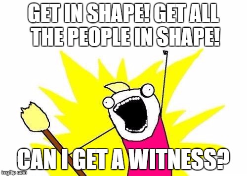 X All The Y Meme | GET IN SHAPE! GET ALL THE PEOPLE IN SHAPE! CAN I GET A WITNESS? | image tagged in memes,x all the y | made w/ Imgflip meme maker
