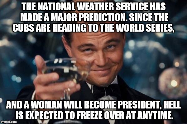Leonardo Dicaprio Cheers Meme | THE NATIONAL WEATHER SERVICE HAS MADE A MAJOR PREDICTION. SINCE THE CUBS ARE HEADING TO THE WORLD SERIES, AND A WOMAN WILL BECOME PRESIDENT, HELL IS EXPECTED TO FREEZE OVER AT ANYTIME. | image tagged in memes,leonardo dicaprio cheers | made w/ Imgflip meme maker