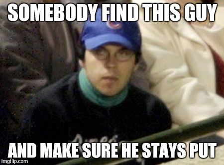 Cubs Fan | SOMEBODY FIND THIS GUY; AND MAKE SURE HE STAYS PUT | image tagged in cubs fan | made w/ Imgflip meme maker