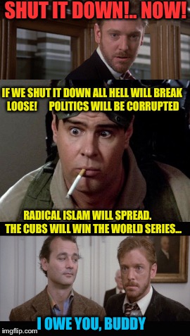 Bill Murray - Cubs Fan | SHUT IT DOWN!.. NOW! IF WE SHUT IT DOWN ALL HELL WILL BREAK LOOSE!      POLITICS WILL BE CORRUPTED; RADICAL ISLAM WILL SPREAD.      THE CUBS WILL WIN THE WORLD SERIES... I OWE YOU, BUDDY | image tagged in bill murray ghostbusters,chicago cubs | made w/ Imgflip meme maker