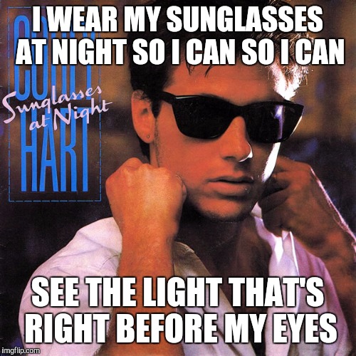 Corey Hart I wear my sunglasses at night | I WEAR MY SUNGLASSES AT NIGHT SO I CAN SO I CAN; SEE THE LIGHT THAT'S RIGHT BEFORE MY EYES | image tagged in corey hart i wear my sunglasses at night | made w/ Imgflip meme maker