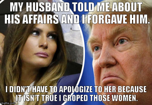Trump and Melania | MY HUSBAND TOLD ME ABOUT HIS AFFAIRS AND I FORGAVE HIM. I DIDN'T HAVE TO APOLOGIZE TO HER BECAUSE IT ISN'T TRUE I GROPED THOSE WOMEN. | image tagged in trump and melania | made w/ Imgflip meme maker