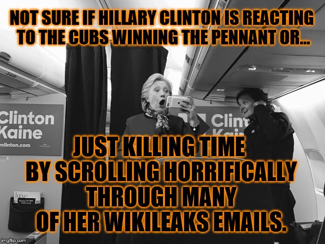 October Surprise! | NOT SURE IF HILLARY CLINTON IS REACTING TO THE CUBS WINNING THE PENNANT OR... JUST KILLING TIME BY SCROLLING HORRIFICALLY THROUGH MANY OF HER WIKILEAKS EMAILS. | image tagged in hillary emails | made w/ Imgflip meme maker
