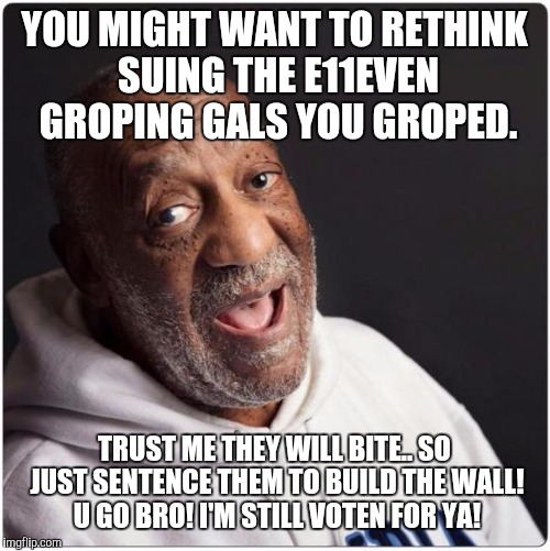 Bill Cosby Admittance | YOU MIGHT WANT TO RETHINK SUING THE E11EVEN GROPING GALS YOU GROPED. TRUST ME THEY WILL BITE.. SO JUST SENTENCE THEM TO BUILD THE WALL! U GO BRO! I'M STILL VOTEN FOR YA! | image tagged in bill cosby admittance | made w/ Imgflip meme maker