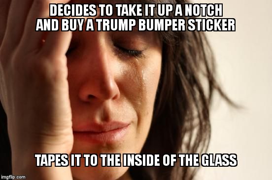 First World Problems | DECIDES TO TAKE IT UP A NOTCH AND BUY A TRUMP BUMPER STICKER; TAPES IT TO THE INSIDE OF THE GLASS | image tagged in memes,first world problems | made w/ Imgflip meme maker