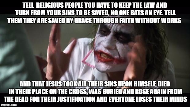 And everybody loses their minds | TELL  RELIGIOUS PEOPLE YOU HAVE TO KEEP THE LAW AND TURN FROM YOUR SINS TO BE SAVED, NO ONE BATS AN EYE. TELL THEM THEY ARE SAVED BY GRACE THROUGH FAITH WITHOUT WORKS; AND THAT JESUS TOOK ALL THEIR SINS UPON HIMSELF, DIED IN THEIR PLACE ON THE CROSS, WAS BURIED AND ROSE AGAIN FROM THE DEAD FOR THEIR JUSTIFICATION AND EVERYONE LOSES THEIR MINDS | image tagged in memes,and everybody loses their minds | made w/ Imgflip meme maker