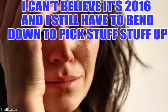 First World Problems Meme | I CAN'T BELIEVE IT'S 2016 AND I STILL HAVE TO BEND DOWN TO PICK STUFF STUFF UP | image tagged in memes,first world problems | made w/ Imgflip meme maker