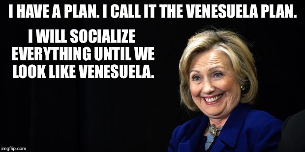 Hillary | I HAVE A PLAN. I CALL IT THE VENESUELA PLAN. I WILL SOCIALIZE EVERYTHING UNTIL WE LOOK LIKE VENESUELA. | image tagged in hillary | made w/ Imgflip meme maker