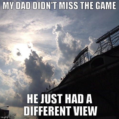 cubs view | MY DAD DIDN'T MISS THE GAME; HE JUST HAD A DIFFERENT VIEW | image tagged in chicago cubs | made w/ Imgflip meme maker