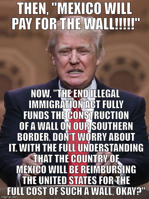 Donald Trump |  THEN, "MEXICO WILL PAY FOR THE WALL!!!!!"; NOW, "THE END ILLEGAL IMMIGRATION ACT FULLY FUNDS THE CONSTRUCTION OF A WALL ON OUR SOUTHERN BORDER, DON'T WORRY ABOUT IT. WITH THE FULL UNDERSTANDING THAT THE COUNTRY OF MEXICO WILL BE REIMBURSING THE UNITED STATES FOR THE FULL COST OF SUCH A WALL, OKAY?" | image tagged in donald trump | made w/ Imgflip meme maker