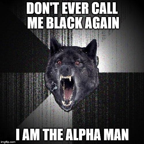 Insanity Wolf | DON'T EVER CALL ME BLACK AGAIN; I AM THE ALPHA MAN | image tagged in memes,insanity wolf | made w/ Imgflip meme maker