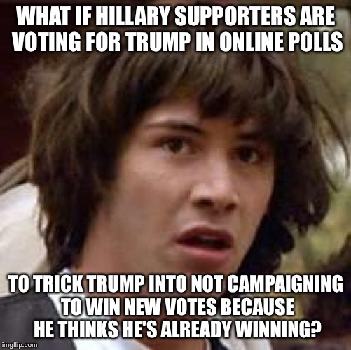 Conspiracy Keanu Meme | WHAT IF HILLARY SUPPORTERS ARE VOTING FOR TRUMP IN ONLINE POLLS; TO TRICK TRUMP INTO NOT CAMPAIGNING TO WIN NEW VOTES BECAUSE HE THINKS HE'S ALREADY WINNING? | image tagged in memes,conspiracy keanu | made w/ Imgflip meme maker