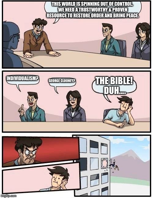 Boardroom Meeting Suggestion Meme | THIS WORLD IS SPINNING OUT OF CONTROL. WE NEED A TRUSTWORTHY & PROVEN RESOURCE TO RESTORE ORDER AND BRING PEACE. INDIVIDUALISM? GEORGE CLOONEY? THE BIBLE! DUH.... | image tagged in memes,boardroom meeting suggestion | made w/ Imgflip meme maker