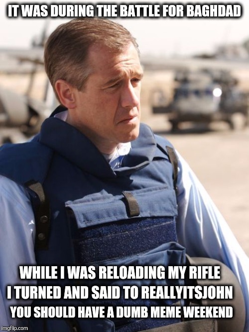 Brian Williams has great ideas | IT WAS DURING THE BATTLE FOR BAGHDAD; WHILE I WAS RELOADING MY RIFLE; I TURNED AND SAID TO REALLYITSJOHN; YOU SHOULD HAVE A DUMB MEME WEEKEND | image tagged in brian williams,reallyitsjohn,dumb | made w/ Imgflip meme maker