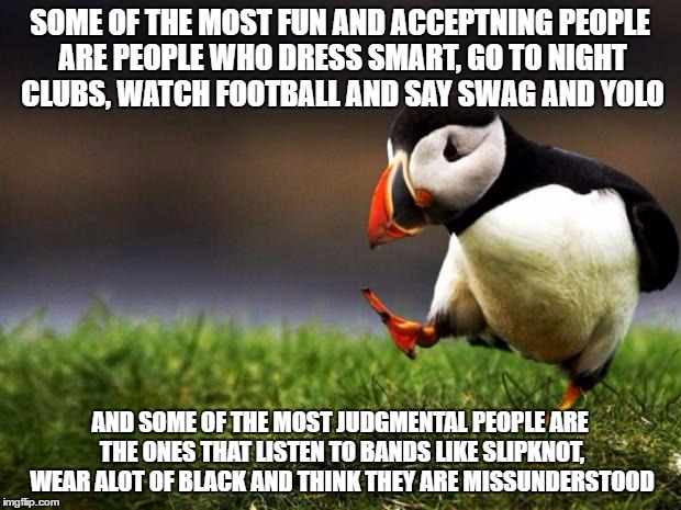 Unpopular Opinion Puffin | SOME OF THE MOST FUN AND ACCEPTNING PEOPLE ARE PEOPLE WHO DRESS SMART, GO TO NIGHT CLUBS, WATCH FOOTBALL AND SAY SWAG AND YOLO; AND SOME OF THE MOST JUDGMENTAL PEOPLE ARE THE ONES THAT LISTEN TO BANDS LIKE SLIPKNOT, WEAR ALOT OF BLACK AND THINK THEY ARE MISSUNDERSTOOD | image tagged in memes,unpopular opinion puffin | made w/ Imgflip meme maker
