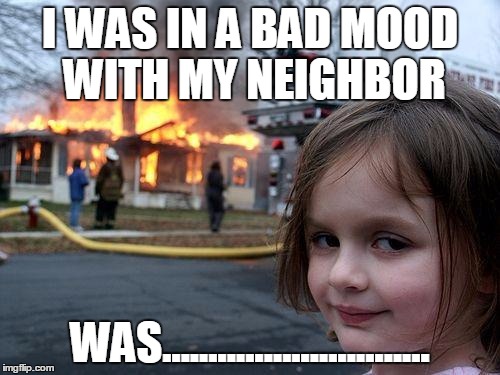 Disaster Girl | I WAS IN A BAD MOOD WITH MY NEIGHBOR; WAS............................. | image tagged in memes,disaster girl | made w/ Imgflip meme maker