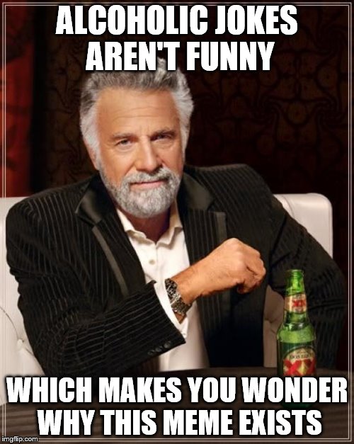 The Most Interesting Man In The World | ALCOHOLIC JOKES AREN'T FUNNY; WHICH MAKES YOU WONDER WHY THIS MEME EXISTS | image tagged in memes,the most interesting man in the world | made w/ Imgflip meme maker