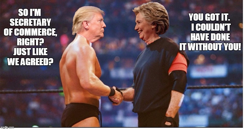 Wednesday, November 9th, about 1:00AM.... the deal is sealed. | YOU GOT IT.  I COULDN'T HAVE DONE IT WITHOUT YOU! SO I'M SECRETARY OF COMMERCE, RIGHT? JUST LIKE WE AGREED? | image tagged in trump 2016,hillary clinton 2016,wwe,handshake,steve austin,vince mcmahon | made w/ Imgflip meme maker