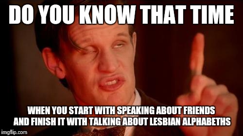 Drunk Doctor Says... | DO YOU KNOW THAT TIME; WHEN YOU START WITH SPEAKING ABOUT FRIENDS AND FINISH IT WITH TALKING ABOUT LESBIAN ALPHABETHS | image tagged in drunk doctor says | made w/ Imgflip meme maker