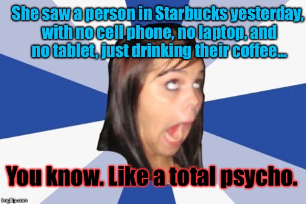 Annoying Facebook Girl | She saw a person in Starbucks yesterday, with no cell phone, no laptop, and no tablet, just drinking their coffee... You know. Like a total psycho. | image tagged in annoying facebook girl | made w/ Imgflip meme maker