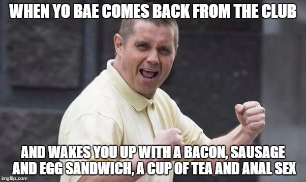 WHEN YO BAE COMES BACK FROM THE CLUB; AND WAKES YOU UP WITH A BACON, SAUSAGE AND EGG SANDWICH, A CUP OF TEA AND ANAL SEX | made w/ Imgflip meme maker