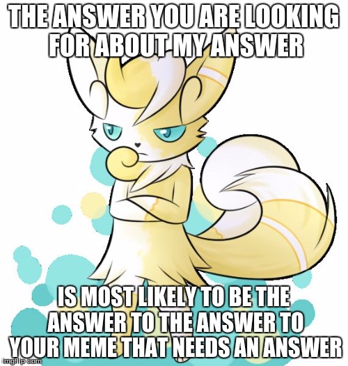 Meowstic grumpy | THE ANSWER YOU ARE LOOKING FOR ABOUT MY ANSWER IS MOST LIKELY TO BE THE ANSWER TO THE ANSWER TO YOUR MEME THAT NEEDS AN ANSWER | image tagged in meowstic grumpy | made w/ Imgflip meme maker