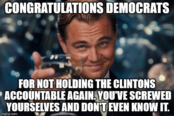 Leonardo Dicaprio Cheers | CONGRATULATIONS DEMOCRATS; FOR NOT HOLDING THE CLINTONS ACCOUNTABLE AGAIN. YOU'VE SCREWED YOURSELVES AND DON'T EVEN KNOW IT. | image tagged in memes,leonardo dicaprio cheers | made w/ Imgflip meme maker