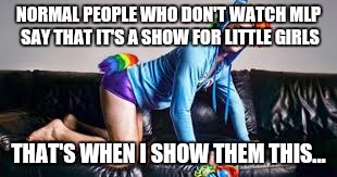 NORMAL PEOPLE WHO DON'T WATCH MLP SAY THAT IT'S A SHOW FOR LITTLE GIRLS; THAT'S WHEN I SHOW THEM THIS... | made w/ Imgflip meme maker