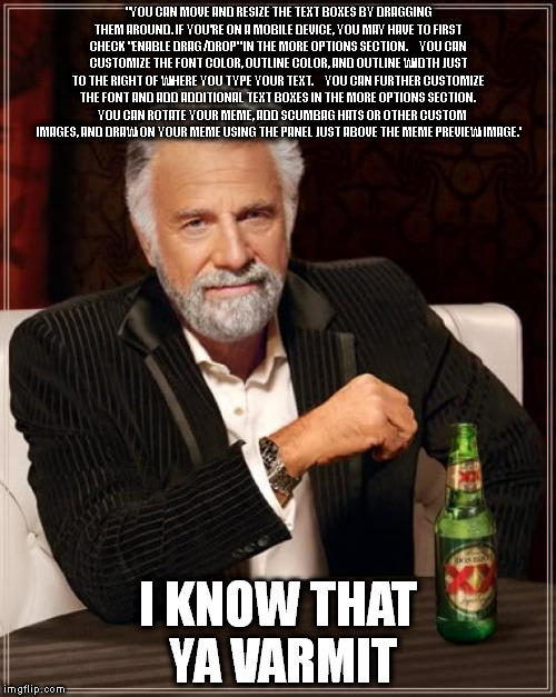 The Most Interesting Man In The World Meme | "YOU CAN MOVE AND RESIZE THE TEXT BOXES BY DRAGGING THEM AROUND. IF YOU'RE ON A MOBILE DEVICE, YOU MAY HAVE TO FIRST CHECK "ENABLE DRAG/DROP" IN THE MORE OPTIONS SECTION.
    YOU CAN CUSTOMIZE THE FONT COLOR, OUTLINE COLOR, AND OUTLINE WIDTH JUST TO THE RIGHT OF WHERE YOU TYPE YOUR TEXT.
    YOU CAN FURTHER CUSTOMIZE THE FONT AND ADD ADDITIONAL TEXT BOXES IN THE MORE OPTIONS SECTION.
    YOU CAN ROTATE YOUR MEME, ADD SCUMBAG HATS OR OTHER CUSTOM IMAGES, AND DRAW ON YOUR MEME USING THE PANEL JUST ABOVE THE MEME PREVIEW IMAGE.'; I KNOW THAT YA VARMIT | image tagged in memes,the most interesting man in the world | made w/ Imgflip meme maker