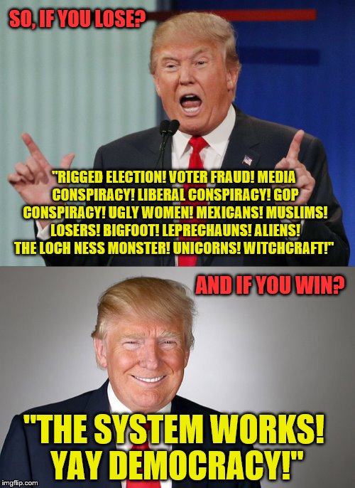 Sure Donald. Sure. | SO, IF YOU LOSE? "RIGGED ELECTION! VOTER FRAUD! MEDIA CONSPIRACY! LIBERAL CONSPIRACY! GOP CONSPIRACY! UGLY WOMEN! MEXICANS! MUSLIMS! LOSERS! BIGFOOT! LEPRECHAUNS! ALIENS! THE LOCH NESS MONSTER! UNICORNS! WITCHCRAFT!"; AND IF YOU WIN? "THE SYSTEM WORKS! YAY DEMOCRACY!" | image tagged in donald trump,election 2016,politics,conspiracy theories | made w/ Imgflip meme maker