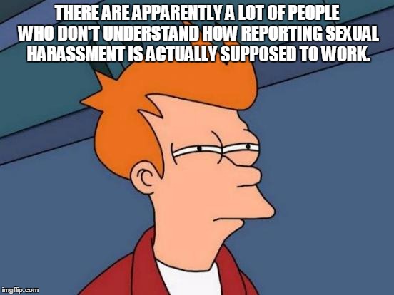 Futurama Fry Meme | THERE ARE APPARENTLY A LOT OF PEOPLE WHO DON'T UNDERSTAND HOW REPORTING SEXUAL HARASSMENT IS ACTUALLY SUPPOSED TO WORK. | image tagged in memes,futurama fry | made w/ Imgflip meme maker