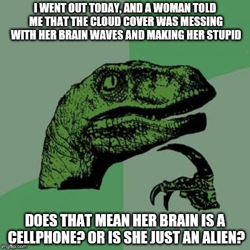 People | I WENT OUT TODAY, AND A WOMAN TOLD ME THAT THE CLOUD COVER WAS MESSING WITH HER BRAIN WAVES AND MAKING HER STUPID; DOES THAT MEAN HER BRAIN IS A CELLPHONE? OR IS SHE JUST AN ALIEN? | image tagged in memes,philosoraptor | made w/ Imgflip meme maker