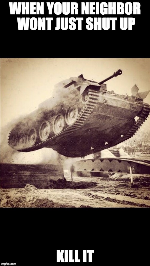 Tanks away | WHEN YOUR NEIGHBOR WONT JUST SHUT UP; KILL IT | image tagged in tanks away | made w/ Imgflip meme maker