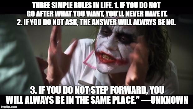 And everybody loses their minds Meme | THREE SIMPLE RULES IN LIFE. 1. IF YOU DO NOT GO AFTER WHAT YOU WANT, YOU’LL NEVER HAVE IT. 2. IF YOU DO NOT ASK, THE ANSWER WILL ALWAYS BE NO. 3. IF YOU DO NOT STEP FORWARD, YOU WILL ALWAYS BE IN THE SAME PLACE.” —UNKNOWN | image tagged in memes,and everybody loses their minds | made w/ Imgflip meme maker