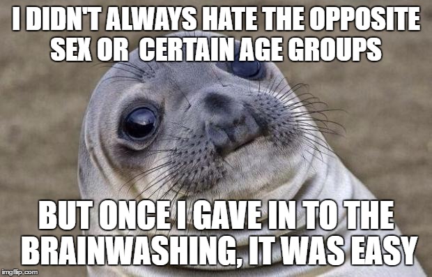 Hatred, fear, belonging, ego, identity and enemy-instigation are the easiest ways to manipulate humans. | I DIDN'T ALWAYS HATE THE OPPOSITE SEX OR  CERTAIN AGE GROUPS; BUT ONCE I GAVE IN TO THE BRAINWASHING, IT WAS EASY | image tagged in memes,awkward moment sealion | made w/ Imgflip meme maker