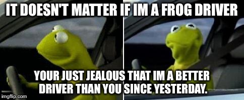 Kermit Driver | IT DOESN'T MATTER IF IM A FROG DRIVER; YOUR JUST JEALOUS THAT IM A BETTER DRIVER THAN YOU SINCE YESTERDAY. | image tagged in kermit driver | made w/ Imgflip meme maker