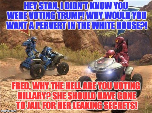 I think I covered the strong arguments of both sides... | HEY STAN, I DIDN'T KNOW YOU WERE VOTING TRUMP! WHY WOULD YOU WANT A PERVERT IN THE WHITE HOUSE?! FRED, WHY THE HELL ARE YOU VOTING HILLARY? SHE SHOULD HAVE GONE TO JAIL FOR HER LEAKING SECRETS! | image tagged in halo,politics,hillary clinton,donald trump | made w/ Imgflip meme maker