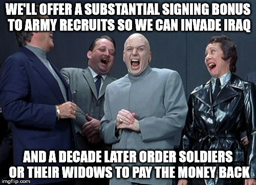 Laughing Villains | WE'LL OFFER A SUBSTANTIAL SIGNING BONUS TO ARMY RECRUITS SO WE CAN INVADE IRAQ; AND A DECADE LATER ORDER SOLDIERS OR THEIR WIDOWS TO PAY THE MONEY BACK | image tagged in memes,laughing villains | made w/ Imgflip meme maker