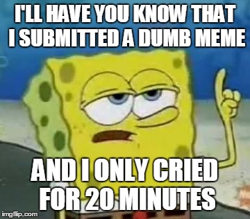 I'll Have You Know Spongebob Meme | I'LL HAVE YOU KNOW THAT I SUBMITTED A DUMB MEME; AND I ONLY CRIED FOR 20 MINUTES | image tagged in memes,ill have you know spongebob | made w/ Imgflip meme maker