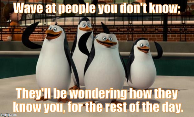 Just smile and wave boys | Wave at people you don't know;; They'll be wondering how they know you, for the rest of the day. | image tagged in just smile and wave boys | made w/ Imgflip meme maker