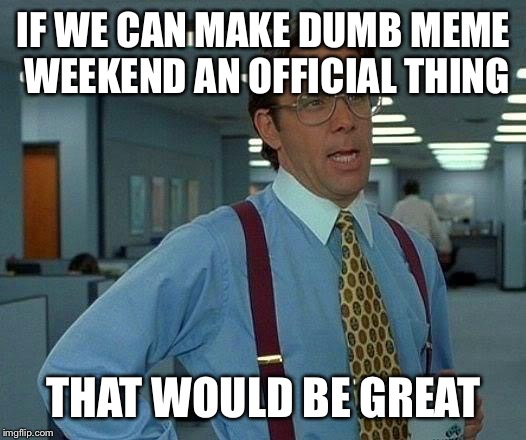 That Would Be Great Meme | IF WE CAN MAKE DUMB MEME WEEKEND AN OFFICIAL THING; THAT WOULD BE GREAT | image tagged in memes,that would be great | made w/ Imgflip meme maker